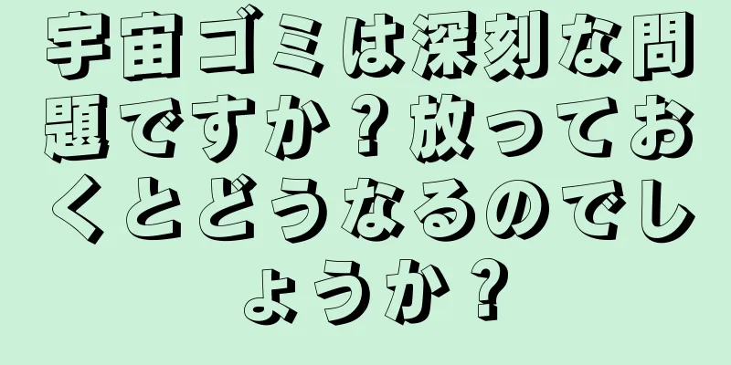宇宙ゴミは深刻な問題ですか？放っておくとどうなるのでしょうか？