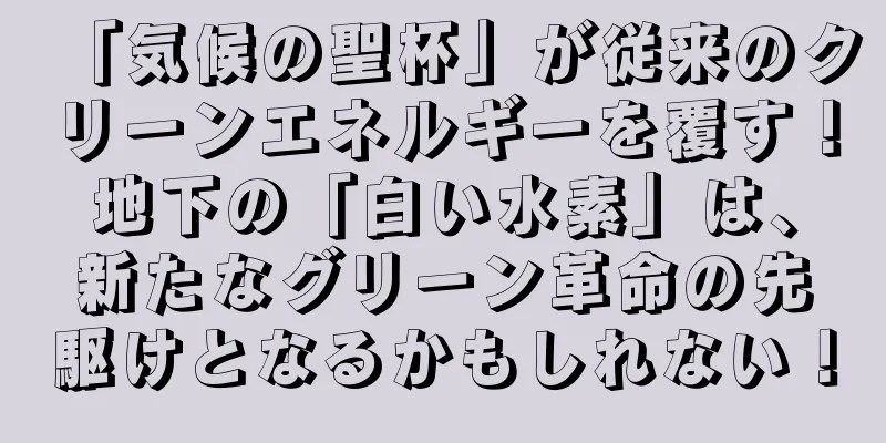 「気候の聖杯」が従来のクリーンエネルギーを覆す！地下の「白い水素」は、新たなグリーン革命の先駆けとなるかもしれない！