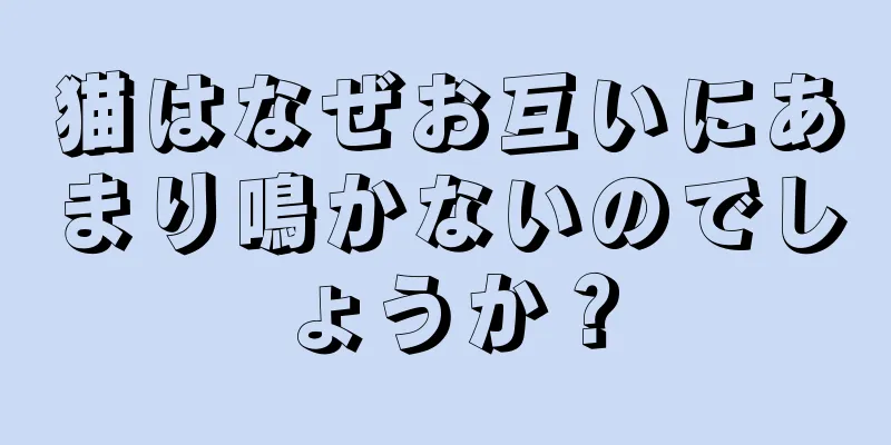 猫はなぜお互いにあまり鳴かないのでしょうか？