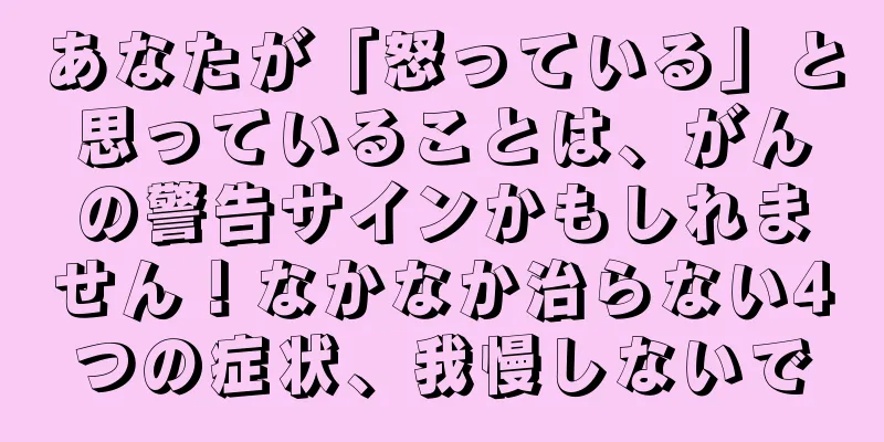 あなたが「怒っている」と思っていることは、がんの警告サインかもしれません！なかなか治らない4つの症状、我慢しないで
