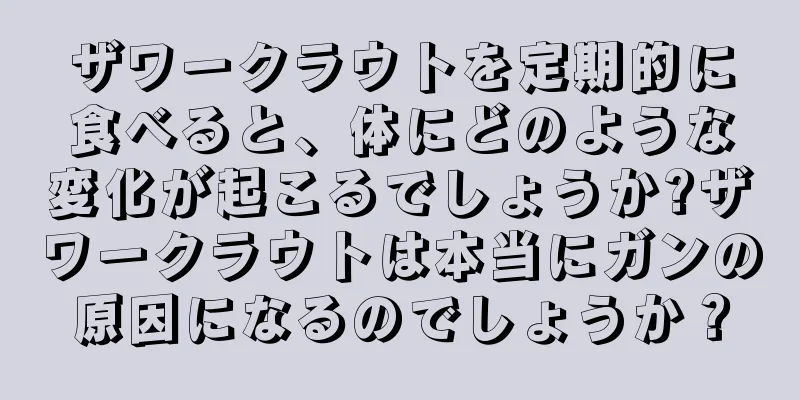 ザワークラウトを定期的に食べると、体にどのような変化が起こるでしょうか?ザワークラウトは本当にガンの原因になるのでしょうか？