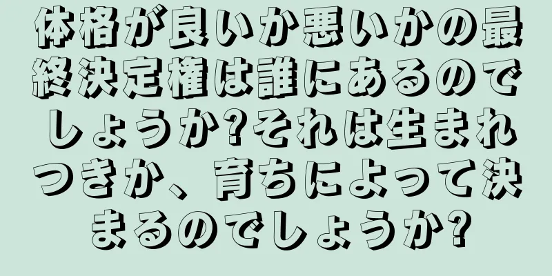 体格が良いか悪いかの最終決定権は誰にあるのでしょうか?それは生まれつきか、育ちによって決まるのでしょうか?