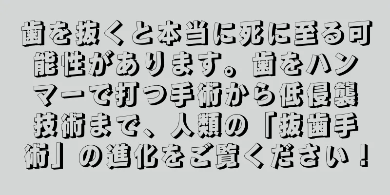 歯を抜くと本当に死に至る可能性があります。歯をハンマーで打つ手術から低侵襲技術まで、人類の「抜歯手術」の進化をご覧ください！