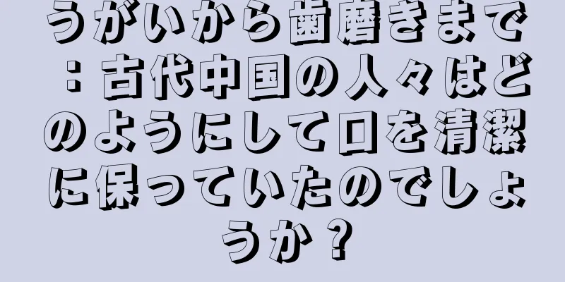 うがいから歯磨きまで：古代中国の人々はどのようにして口を清潔に保っていたのでしょうか？