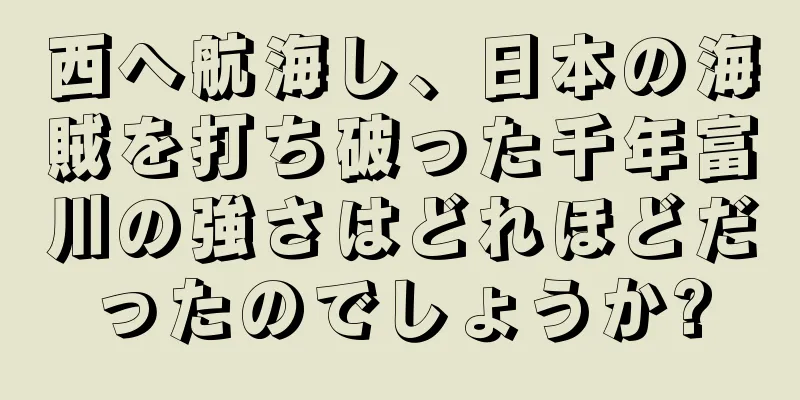 西へ航海し、日本の海賊を打ち破った千年富川の強さはどれほどだったのでしょうか?