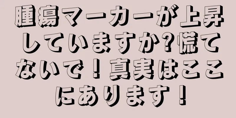 腫瘍マーカーが上昇していますか?慌てないで！真実はここにあります！