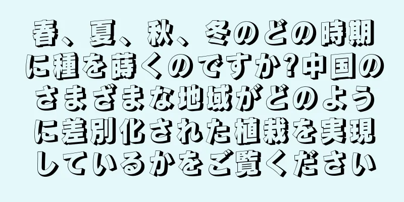 春、夏、秋、冬のどの時期に種を蒔くのですか?中国のさまざまな地域がどのように差別化された植栽を実現しているかをご覧ください