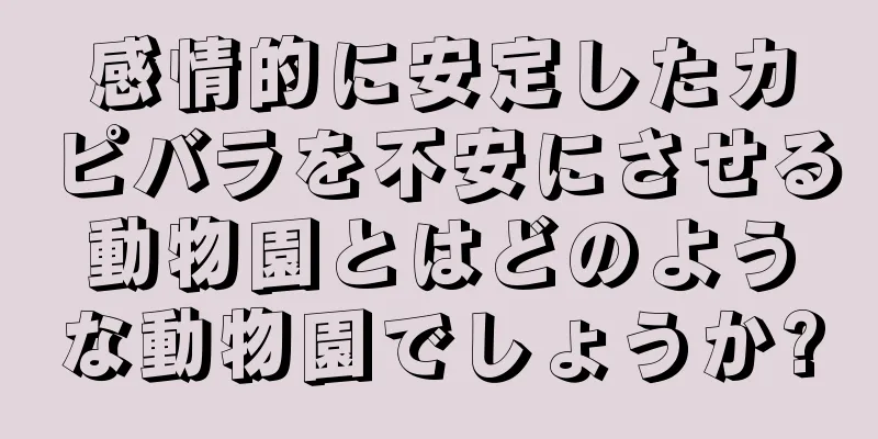 感情的に安定したカピバラを不安にさせる動物園とはどのような動物園でしょうか?