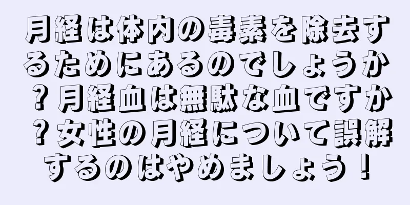 月経は体内の毒素を除去するためにあるのでしょうか？月経血は無駄な血ですか？女性の月経について誤解するのはやめましょう！