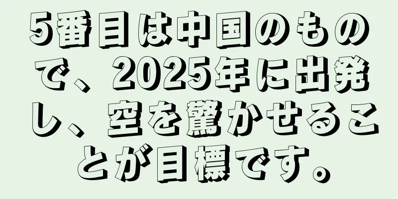 5番目は中国のもので、2025年に出発し、空を驚かせることが目標です。