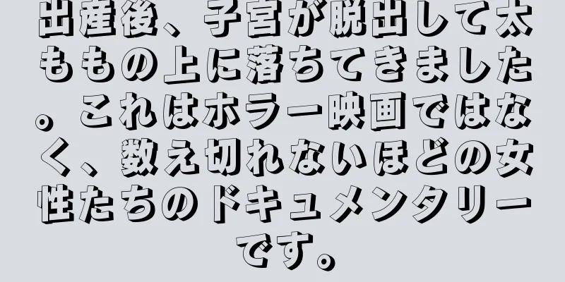 出産後、子宮が脱出して太ももの上に落ちてきました。これはホラー映画ではなく、数え切れないほどの女性たちのドキュメンタリーです。