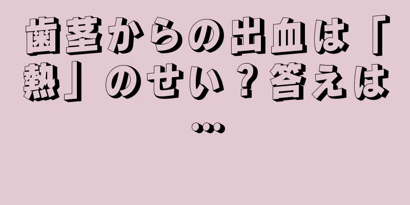 歯茎からの出血は「熱」のせい？答えは…