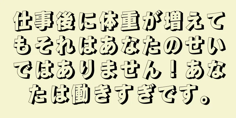仕事後に体重が増えてもそれはあなたのせいではありません！あなたは働きすぎです。