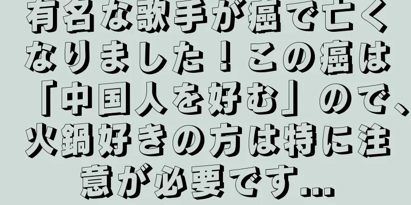 有名な歌手が癌で亡くなりました！この癌は「中国人を好む」ので、火鍋好きの方は特に注意が必要です...
