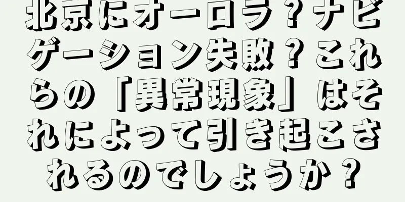 北京にオーロラ？ナビゲーション失敗？これらの「異常現象」はそれによって引き起こされるのでしょうか？