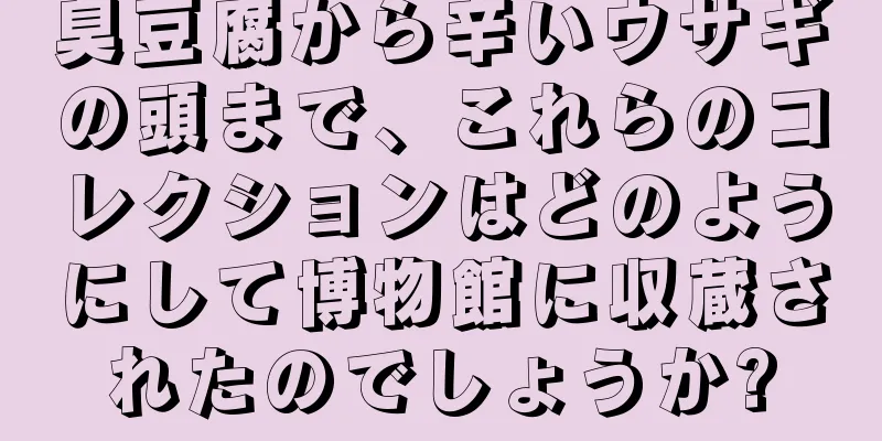 臭豆腐から辛いウサギの頭まで、これらのコレクションはどのようにして博物館に収蔵されたのでしょうか?