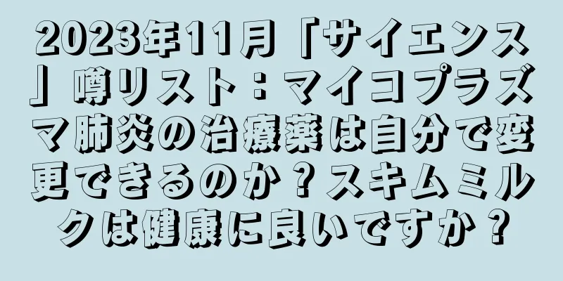 2023年11月「サイエンス」噂リスト：マイコプラズマ肺炎の治療薬は自分で変更できるのか？スキムミルクは健康に良いですか？