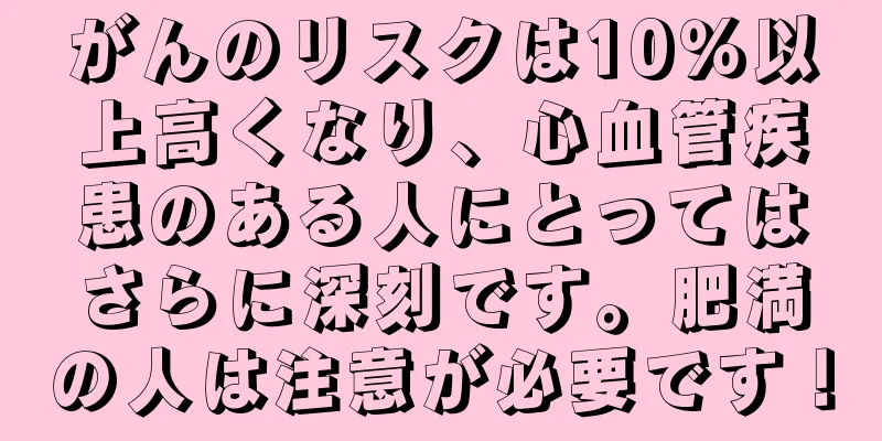がんのリスクは10％以上高くなり、心血管疾患のある人にとってはさらに深刻です。肥満の人は注意が必要です！