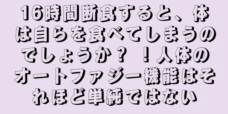 16時間断食すると、体は自らを食べてしまうのでしょうか？ ！人体のオートファジー機能はそれほど単純ではない