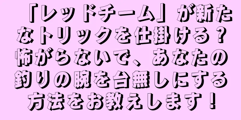 「レッドチーム」が新たなトリックを仕掛ける？怖がらないで、あなたの釣りの腕を台無しにする方法をお教えします！