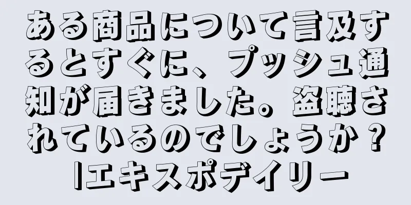 ある商品について言及するとすぐに、プッシュ通知が届きました。盗聴されているのでしょうか？ |エキスポデイリー