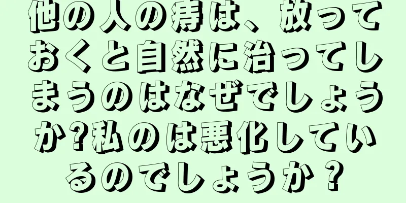他の人の痔は、放っておくと自然に治ってしまうのはなぜでしょうか?私のは悪化しているのでしょうか？