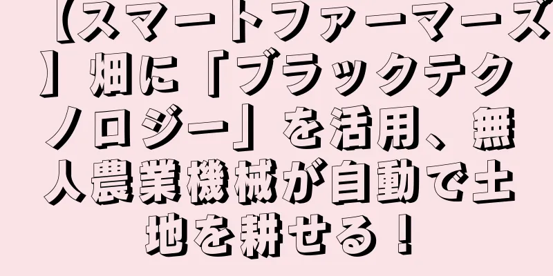 【スマートファーマーズ】畑に「ブラックテクノロジー」を活用、無人農業機械が自動で土地を耕せる！