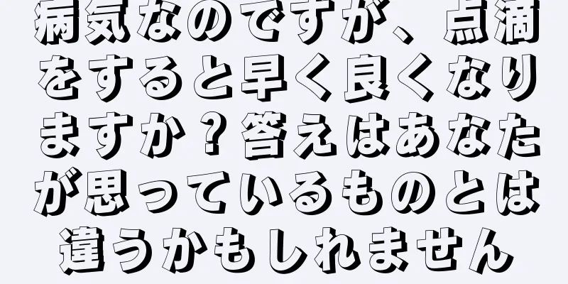 病気なのですが、点滴をすると早く良くなりますか？答えはあなたが思っているものとは違うかもしれません