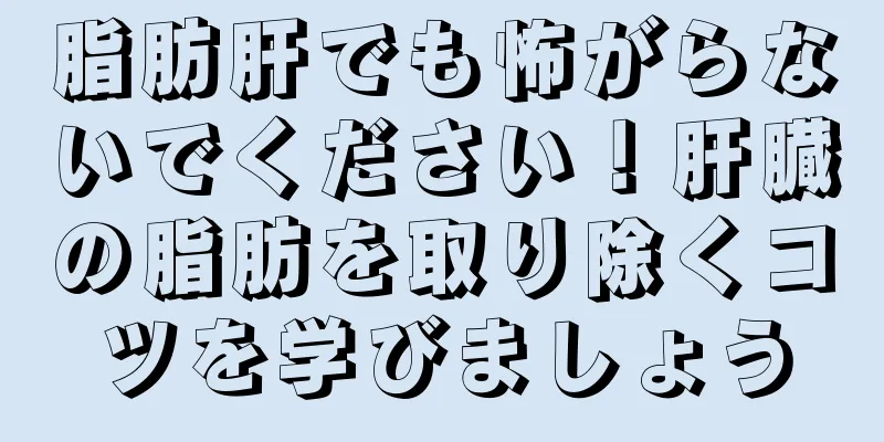 脂肪肝でも怖がらないでください！肝臓の脂肪を取り除くコツを学びましょう
