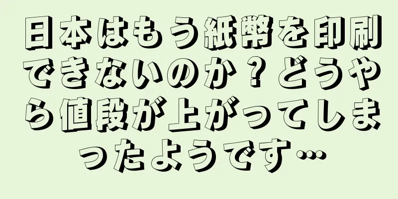 日本はもう紙幣を印刷できないのか？どうやら値段が上がってしまったようです…