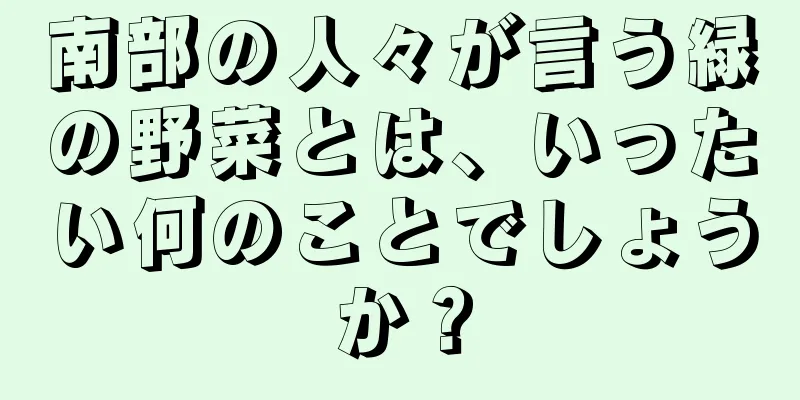 南部の人々が言う緑の野菜とは、いったい何のことでしょうか？