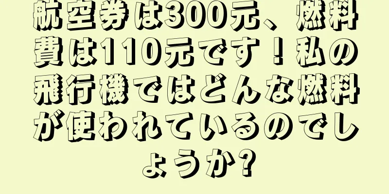 航空券は300元、燃料費は110元です！私の飛行機ではどんな燃料が使われているのでしょうか?