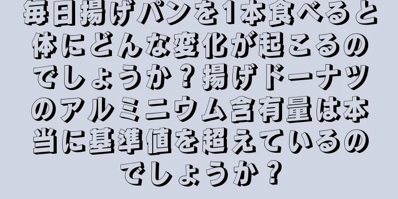 毎日揚げパンを1本食べると体にどんな変化が起こるのでしょうか？揚げドーナツのアルミニウム含有量は本当に基準値を超えているのでしょうか？