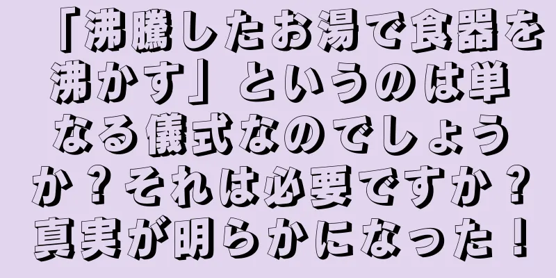 「沸騰したお湯で食器を沸かす」というのは単なる儀式なのでしょうか？それは必要ですか？真実が明らかになった！