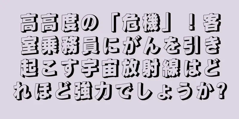 高高度の「危機」！客室乗務員にがんを引き起こす宇宙放射線はどれほど強力でしょうか?