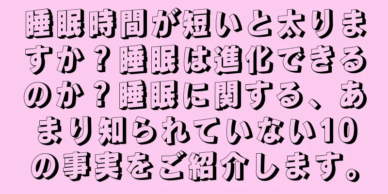 睡眠時間が短いと太りますか？睡眠は進化できるのか？睡眠に関する、あまり知られていない10の事実をご紹介します。