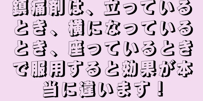 鎮痛剤は、立っているとき、横になっているとき、座っているときで服用すると効果が本当に違います！