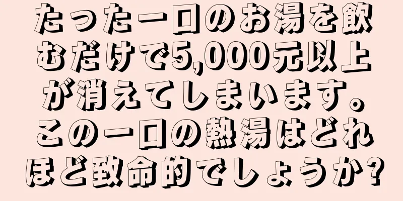 たった一口のお湯を飲むだけで5,000元以上が消えてしまいます。この一口の熱湯はどれほど致命的でしょうか?