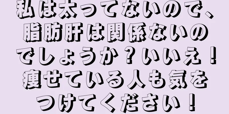 私は太ってないので、脂肪肝は関係ないのでしょうか？いいえ！痩せている人も気をつけてください！
