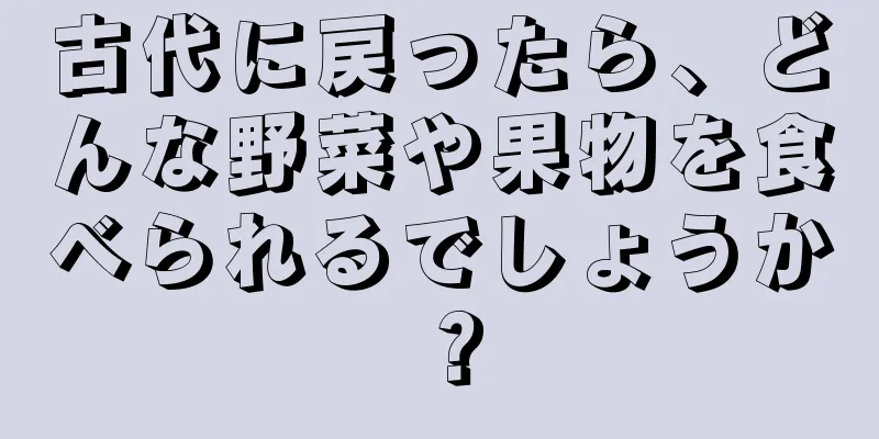 古代に戻ったら、どんな野菜や果物を食べられるでしょうか？