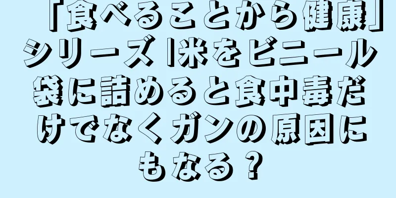 「食べることから健康」シリーズ |米をビニール袋に詰めると食中毒だけでなくガンの原因にもなる？