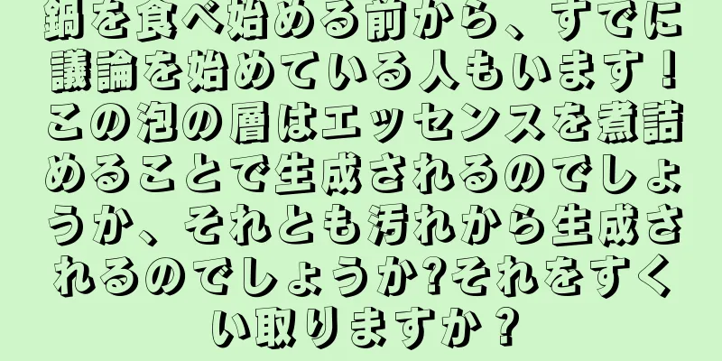 鍋を食べ始める前から、すでに議論を始めている人もいます！この泡の層はエッセンスを煮詰めることで生成されるのでしょうか、それとも汚れから生成されるのでしょうか?それをすくい取りますか？