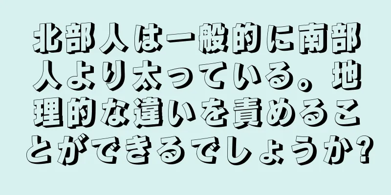 北部人は一般的に南部人より太っている。地理的な違いを責めることができるでしょうか?