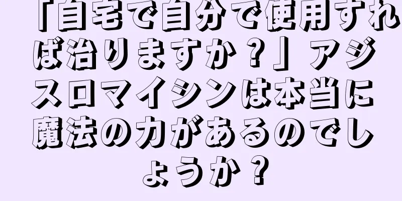 「自宅で自分で使用すれば治りますか？」アジスロマイシンは本当に魔法の力があるのでしょうか？