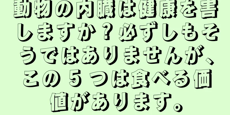 動物の内臓は健康を害しますか？必ずしもそうではありませんが、この 5 つは食べる価値があります。