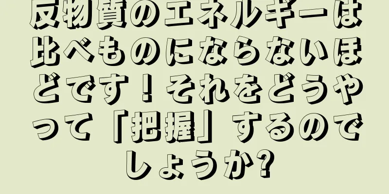 反物質のエネルギーは比べものにならないほどです！それをどうやって「把握」するのでしょうか?