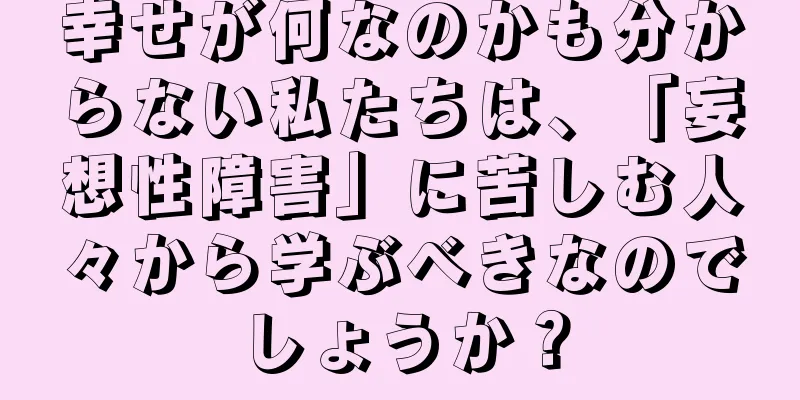 幸せが何なのかも分からない私たちは、「妄想性障害」に苦しむ人々から学ぶべきなのでしょうか？