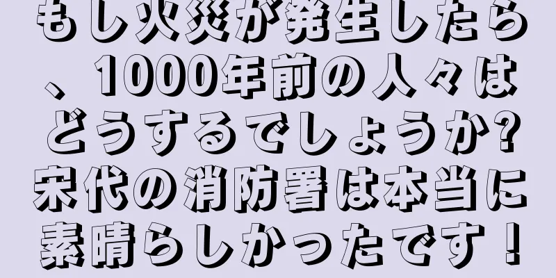 もし火災が発生したら、1000年前の人々はどうするでしょうか?宋代の消防署は本当に素晴らしかったです！