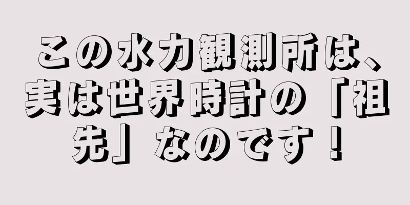 この水力観測所は、実は世界時計の「祖先」なのです！