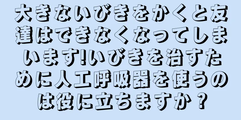 大きないびきをかくと友達はできなくなってしまいます!いびきを治すために人工呼吸器を使うのは役に立ちますか？
